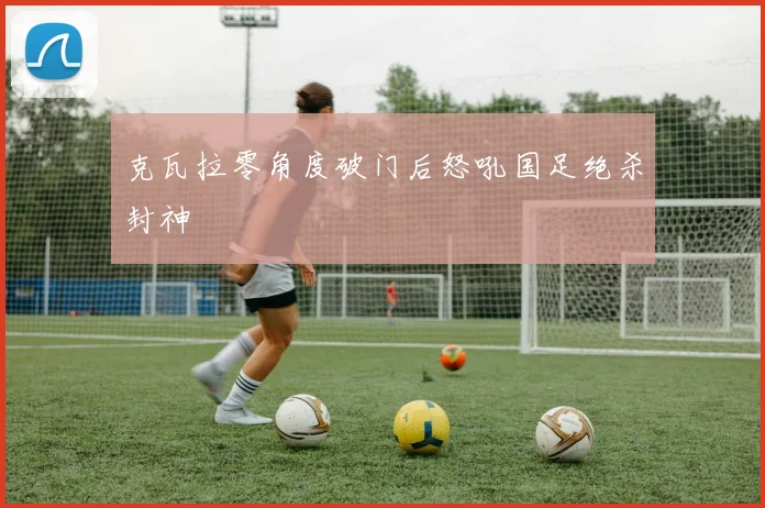 克瓦拉零角度破门后怒吼国足绝杀封神