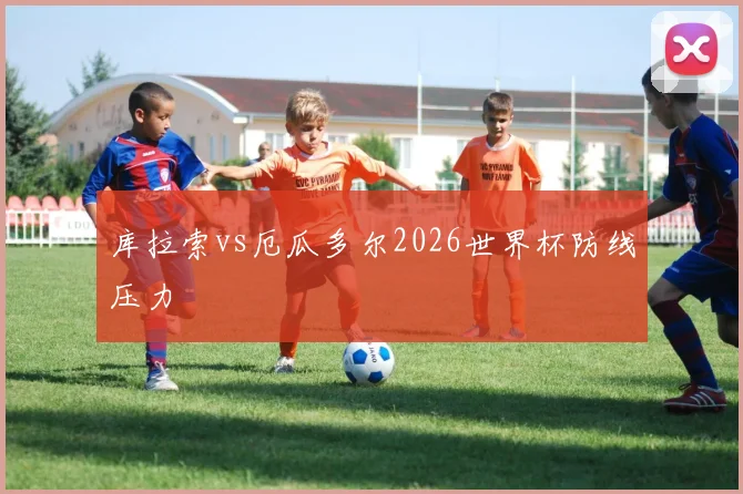 库拉索vs厄瓜多尔2026世界杯防线压力