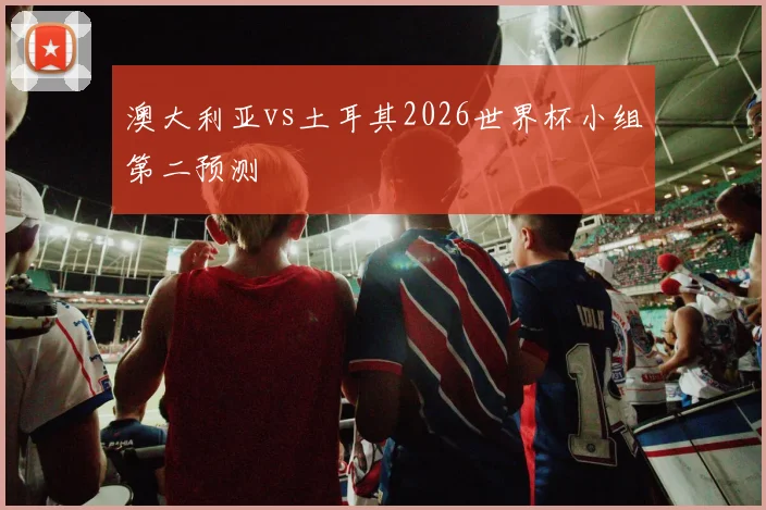 澳大利亚vs土耳其2026世界杯小组第二预测