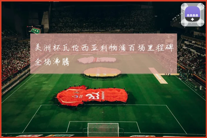 美洲杯瓦伦西亚利物浦百场里程碑全场沸腾