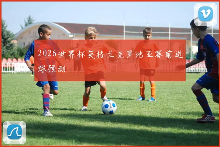 2026世界杯英格兰克罗地亚赛前进球预测