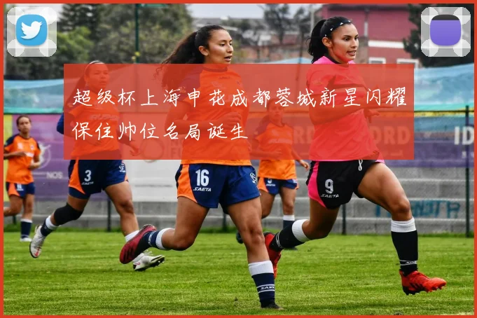 超级杯上海申花成都蓉城新星闪耀保住帅位名局诞生