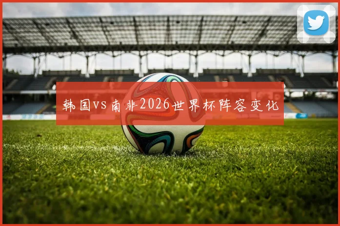韩国vs南非2026世界杯阵容变化