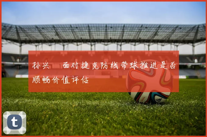 孙兴慜面对捷克防线带球推进是否顺畅价值评估
