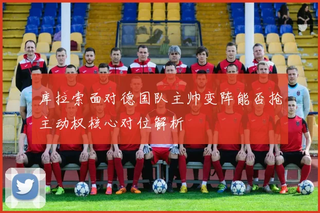 库拉索面对德国队主帅变阵能否抢主动权核心对位解析