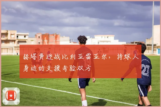 赫塔费迎战比利亚雷亚尔，持球人身边的支援考验双方