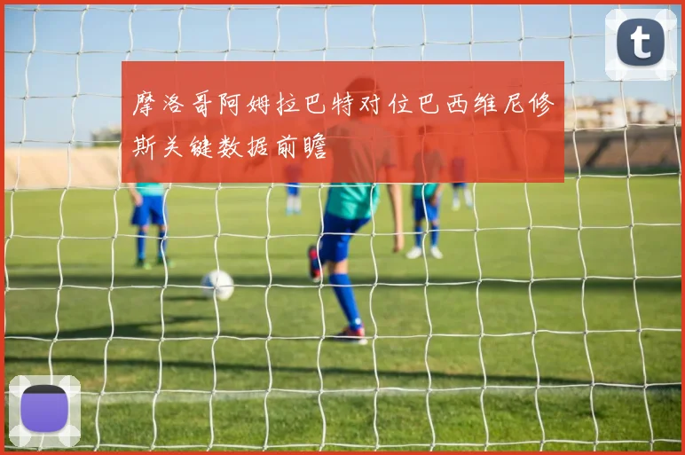 摩洛哥阿姆拉巴特对位巴西维尼修斯关键数据前瞻