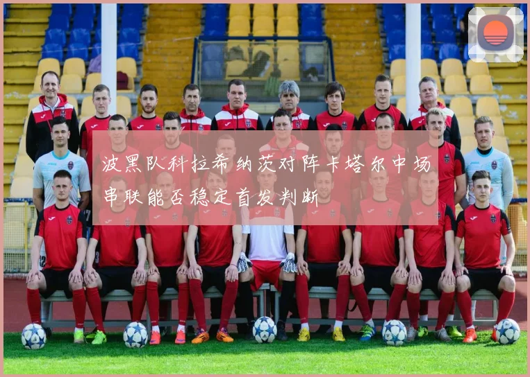 波黑队科拉希纳茨对阵卡塔尔中场串联能否稳定首发判断