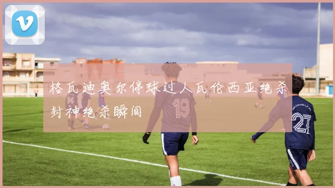 格瓦迪奥尔停球过人瓦伦西亚绝杀封神绝杀瞬间