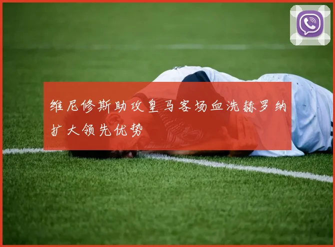维尼修斯助攻皇马客场血洗赫罗纳扩大领先优势
