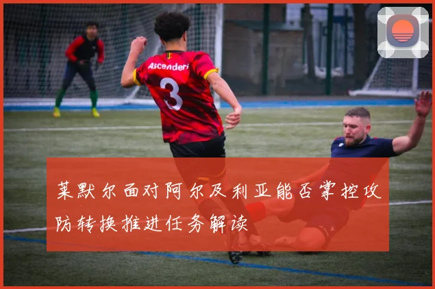 莱默尔面对阿尔及利亚能否掌控攻防转换推进任务解读