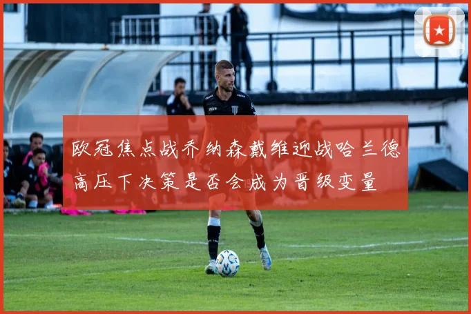 欧冠焦点战乔纳森戴维迎战哈兰德高压下决策是否会成为晋级变量