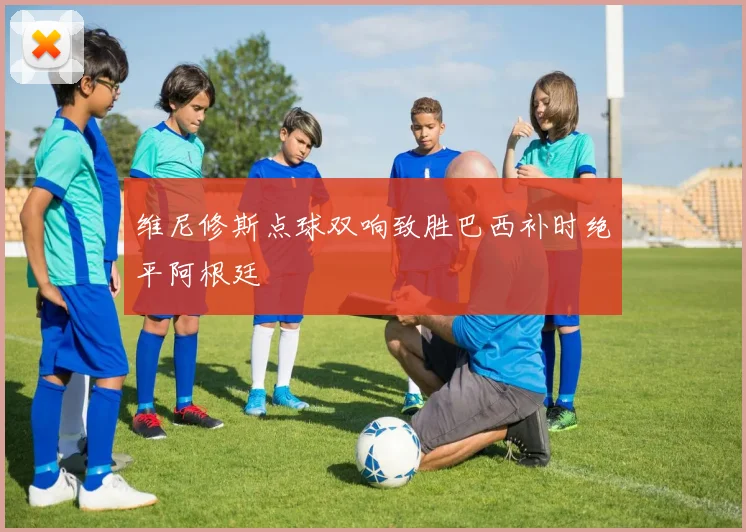 维尼修斯点球双响致胜巴西补时绝平阿根廷