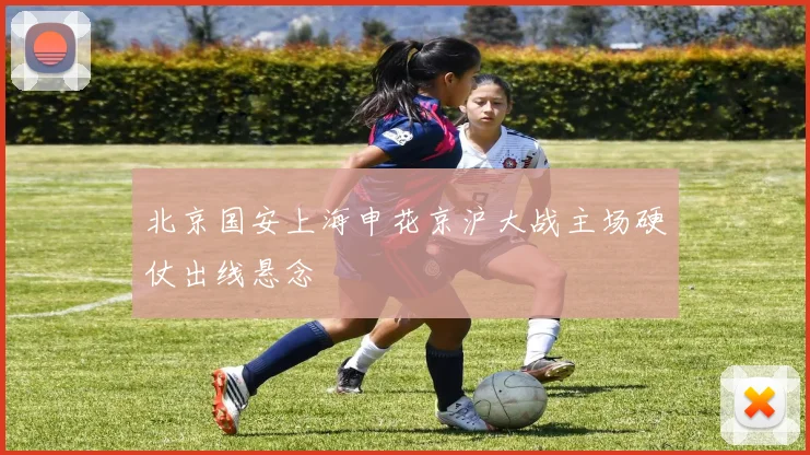 北京国安上海申花京沪大战主场硬仗出线悬念
