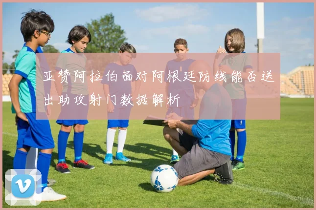 亚赞阿拉伯面对阿根廷防线能否送出助攻射门数据解析