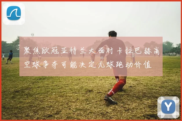 聚焦欧冠亚特兰大面对卡拉巴赫高空球争夺可能决定无球跑动价值