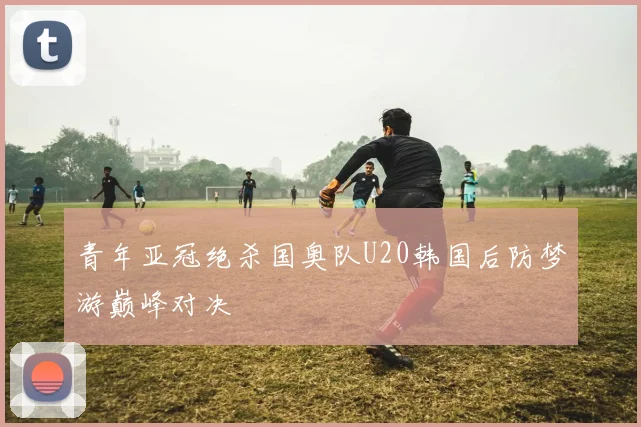 青年亚冠绝杀国奥队U20韩国后防梦游巅峰对决