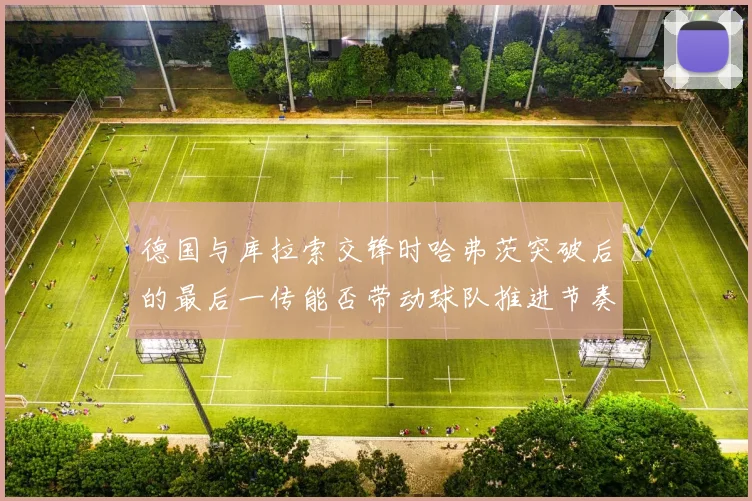 德国与库拉索交锋时哈弗茨突破后的最后一传能否带动球队推进节奏