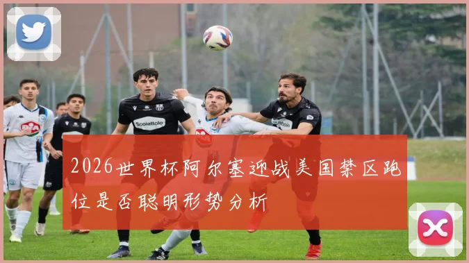 2026世界杯阿尔塞迎战美国禁区跑位是否聪明形势分析