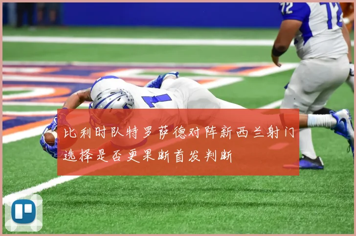 比利时队特罗萨德对阵新西兰射门选择是否更果断首发判断
