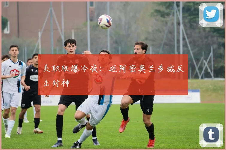 美职联爆冷夜：迈阿密奥兰多城反击封神