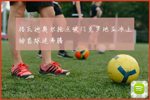 格瓦迪奥尔抢点破门克罗地亚冲上榜首球迷沸腾