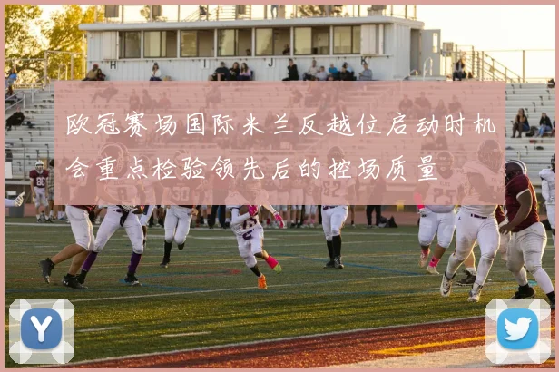 欧冠赛场国际米兰反越位启动时机会重点检验领先后的控场质量