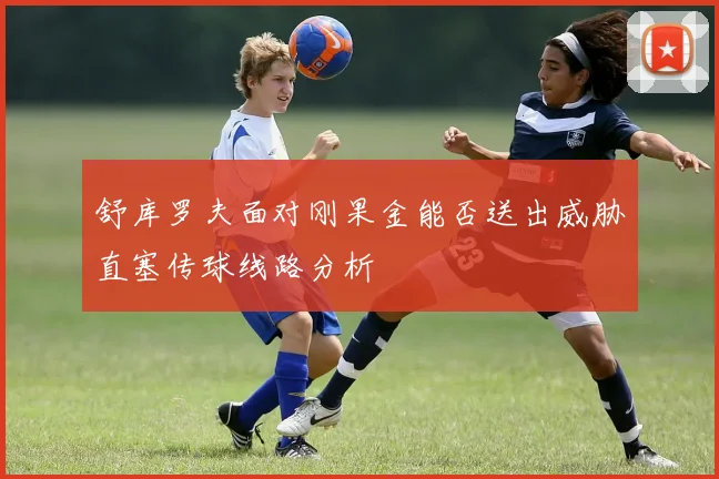 舒库罗夫面对刚果金能否送出威胁直塞传球线路分析