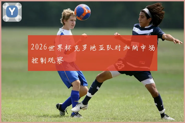 2026世界杯克罗地亚队对加纳中场控制观察