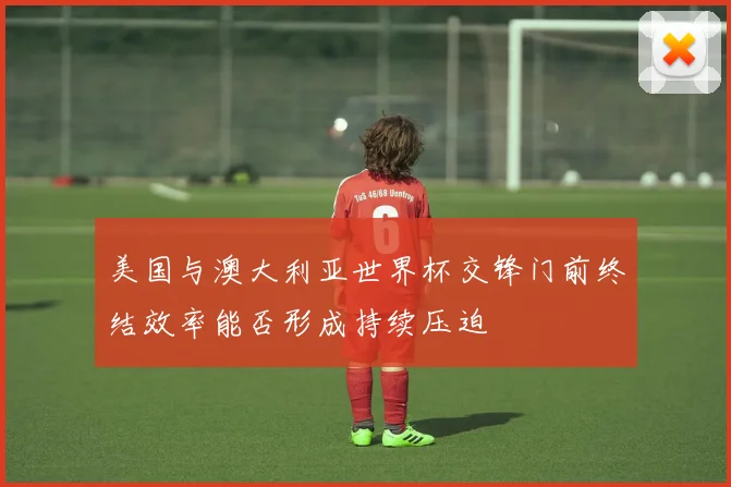 美国与澳大利亚世界杯交锋门前终结效率能否形成持续压迫