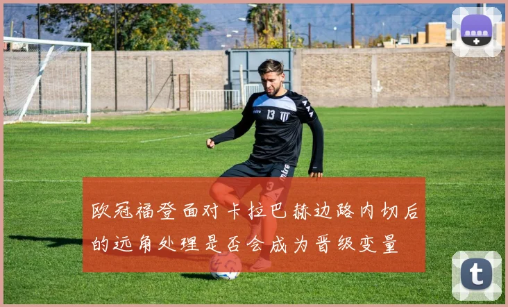 欧冠福登面对卡拉巴赫边路内切后的远角处理是否会成为晋级变量