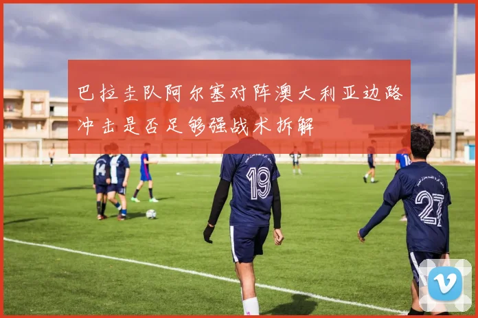 巴拉圭队阿尔塞对阵澳大利亚边路冲击是否足够强战术拆解