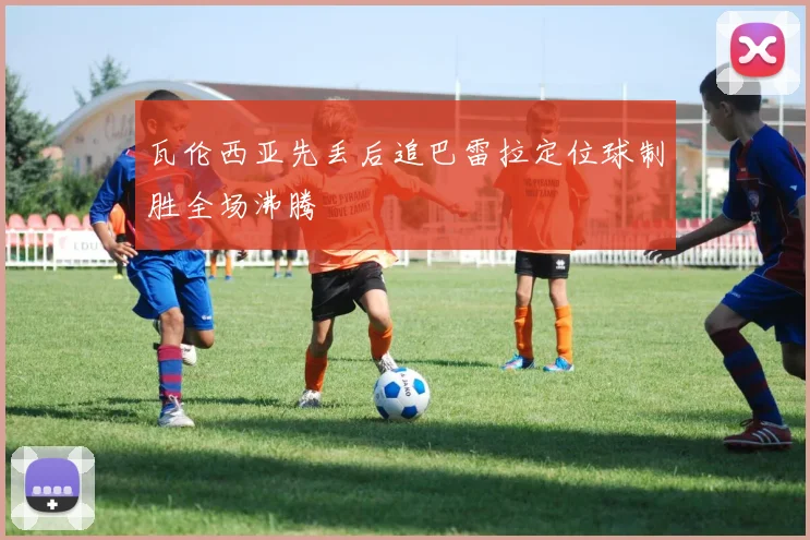 瓦伦西亚先丢后追巴雷拉定位球制胜全场沸腾