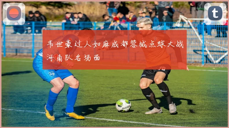 韦世豪过人如麻成都蓉城点球大战河南队名场面