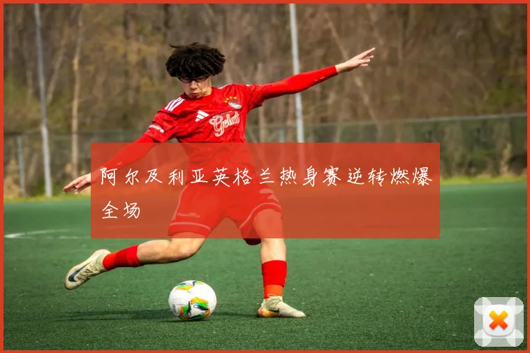 阿尔及利亚英格兰热身赛逆转燃爆全场