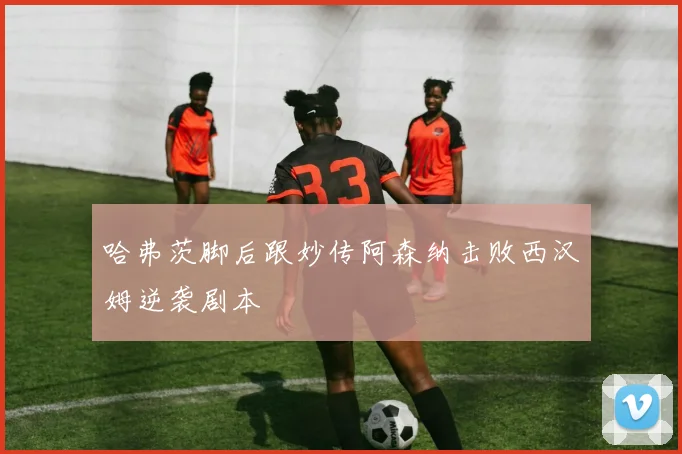哈弗茨脚后跟妙传阿森纳击败西汉姆逆袭剧本