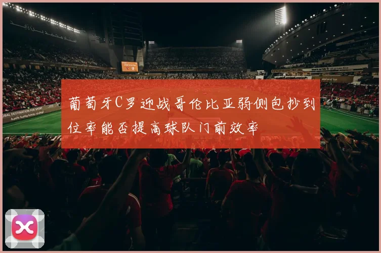 葡萄牙C罗迎战哥伦比亚弱侧包抄到位率能否提高球队门前效率