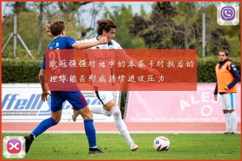 欧冠强强对话中的本菲卡对抗后的控球能否形成持续进攻压力